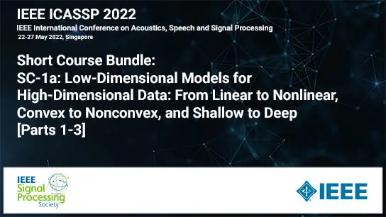 Short Course Bundle: ICASSP 2022 COURSE 1: Low-Dimensional Models for High-Dimensional Data: From Linear to Nonlinear, Convex to Nonconvex, and Shallow to Deep - (Parts 1-3), May 2022